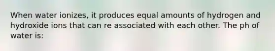 When water ionizes, it produces equal amounts of hydrogen and hydroxide ions that can re associated with each other. The ph of water is: