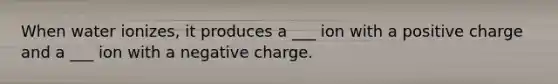 When water ionizes, it produces a ___ ion with a positive charge and a ___ ion with a negative charge.