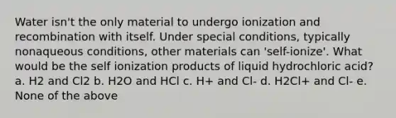 Water isn't the only material to undergo ionization and recombination with itself. Under special conditions, typically nonaqueous conditions, other materials can 'self-ionize'. What would be the self ionization products of liquid hydrochloric acid? a. H2 and Cl2 b. H2O and HCl c. H+ and Cl- d. H2Cl+ and Cl- e. None of the above