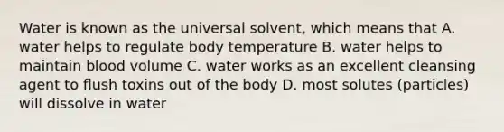 Water is known as the universal solvent, which means that A. water helps to regulate body temperature B. water helps to maintain blood volume C. water works as an excellent cleansing agent to flush toxins out of the body D. most solutes (particles) will dissolve in water