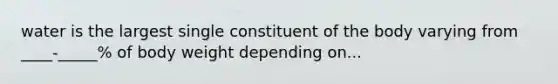 water is the largest single constituent of the body varying from ____-_____% of body weight depending on...