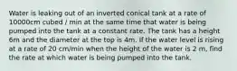 Water is leaking out of an inverted conical tank at a rate of 10000cm cubed / min at the same time that water is being pumped into the tank at a constant rate. The tank has a height 6m and the diameter at the top is 4m. If the water level is rising at a rate of 20 cm/min when the height of the water is 2 m, find the rate at which water is being pumped into the tank.