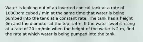 Water is leaking out of an inverted conical tank at a rate of 10000cm cubed / min at the same time that water is being pumped into the tank at a constant rate. The tank has a height 6m and the diameter at the top is 4m. If the water level is rising at a rate of 20 cm/min when the height of the water is 2 m, find the rate at which water is being pumped into the tank.