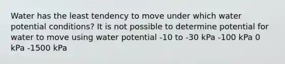 Water has the least tendency to move under which water potential conditions? It is not possible to determine potential for water to move using water potential -10 to -30 kPa -100 kPa 0 kPa -1500 kPa