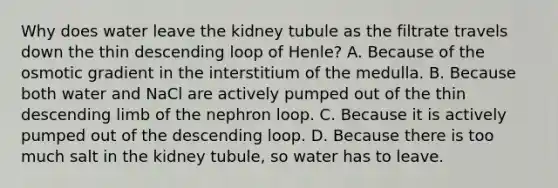 Why does water leave the kidney tubule as the filtrate travels down the thin descending loop of Henle? A. Because of the osmotic gradient in the interstitium of the medulla. B. Because both water and NaCl are actively pumped out of the thin descending limb of the nephron loop. C. Because it is actively pumped out of the descending loop. D. Because there is too much salt in the kidney tubule, so water has to leave.