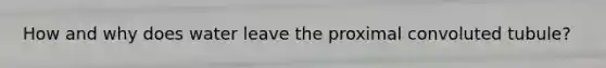 How and why does water leave the proximal convoluted tubule?