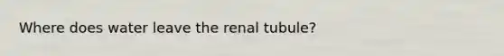 Where does water leave the renal tubule?