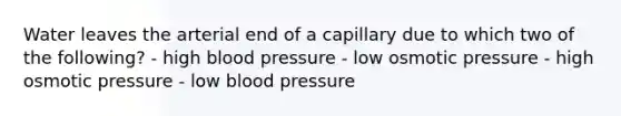 Water leaves the arterial end of a capillary due to which two of the following? - high <a href='https://www.questionai.com/knowledge/kD0HacyPBr-blood-pressure' class='anchor-knowledge'>blood pressure</a> - low osmotic pressure - high osmotic pressure - low blood pressure