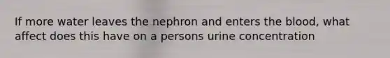 If more water leaves the nephron and enters the blood, what affect does this have on a persons urine concentration