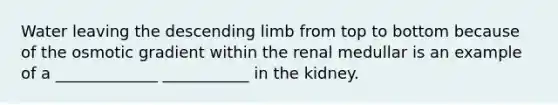 Water leaving the descending limb from top to bottom because of the osmotic gradient within the renal medullar is an example of a _____________ ___________ in the kidney.