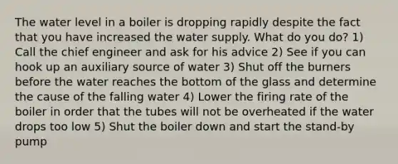 The water level in a boiler is dropping rapidly despite the fact that you have increased the water supply. What do you do? 1) Call the chief engineer and ask for his advice 2) See if you can hook up an auxiliary source of water 3) Shut off the burners before the water reaches the bottom of the glass and determine the cause of the falling water 4) Lower the firing rate of the boiler in order that the tubes will not be overheated if the water drops too low 5) Shut the boiler down and start the stand-by pump