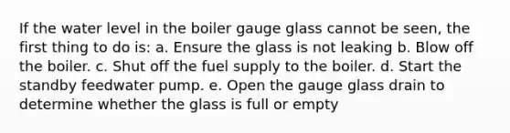 If the water level in the boiler gauge glass cannot be seen, the first thing to do is: a. Ensure the glass is not leaking b. Blow off the boiler. c. Shut off the fuel supply to the boiler. d. Start the standby feedwater pump. e. Open the gauge glass drain to determine whether the glass is full or empty