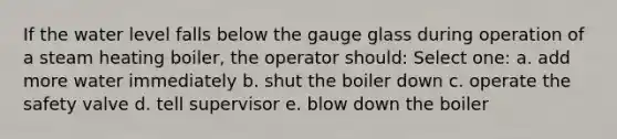 If the water level falls below the gauge glass during operation of a steam heating boiler, the operator should: Select one: a. add more water immediately b. shut the boiler down c. operate the safety valve d. tell supervisor e. blow down the boiler