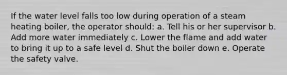 If the water level falls too low during operation of a steam heating boiler, the operator should: a. Tell his or her supervisor b. Add more water immediately c. Lower the flame and add water to bring it up to a safe level d. Shut the boiler down e. Operate the safety valve.