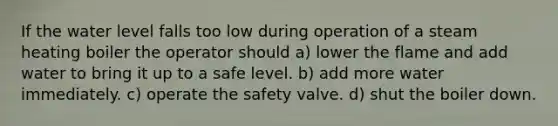 If the water level falls too low during operation of a steam heating boiler the operator should a) lower the flame and add water to bring it up to a safe level. b) add more water immediately. c) operate the safety valve. d) shut the boiler down.