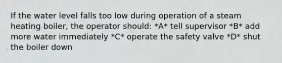 If the water level falls too low during operation of a steam heating boiler, the operator should: *A* tell supervisor *B* add more water immediately *C* operate the safety valve *D* shut the boiler down