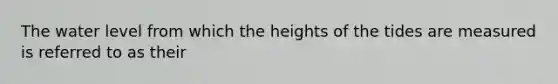 The water level from which the heights of the tides are measured is referred to as their