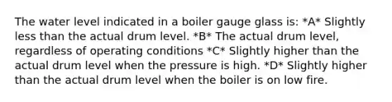 The water level indicated in a boiler gauge glass is: *A* Slightly less than the actual drum level. *B* The actual drum level, regardless of operating conditions *C* Slightly higher than the actual drum level when the pressure is high. *D* Slightly higher than the actual drum level when the boiler is on low fire.