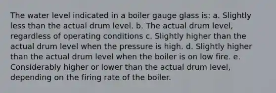 The water level indicated in a boiler gauge glass is: a. Slightly less than the actual drum level. b. The actual drum level, regardless of operating conditions c. Slightly higher than the actual drum level when the pressure is high. d. Slightly higher than the actual drum level when the boiler is on low fire. e. Considerably higher or lower than the actual drum level, depending on the firing rate of the boiler.