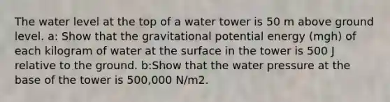 The water level at the top of a water tower is 50 m above ground level. a: Show that the gravitational potential energy (mgh) of each kilogram of water at the surface in the tower is 500 J relative to the ground. b:Show that the water pressure at the base of the tower is 500,000 N/m2.