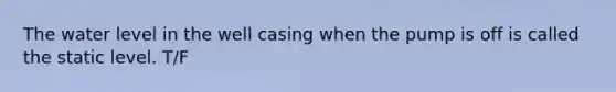 The water level in the well casing when the pump is off is called the static level. T/F