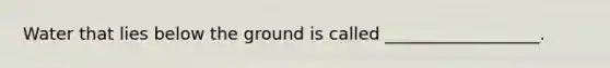 Water that lies below the ground is called __________________.