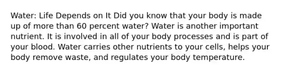 Water: Life Depends on It Did you know that your body is made up of more than 60 percent water? Water is another important nutrient. It is involved in all of your body processes and is part of your blood. Water carries other nutrients to your cells, helps your body remove waste, and regulates your body temperature.