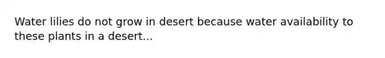 Water lilies do not grow in desert because water availability to these plants in a desert...