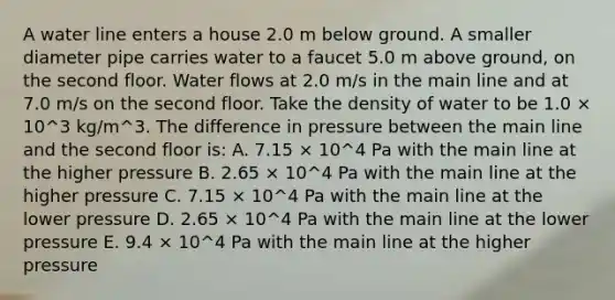 A water line enters a house 2.0 m below ground. A smaller diameter pipe carries water to a faucet 5.0 m above ground, on the second floor. Water flows at 2.0 m/s in the main line and at 7.0 m/s on the second floor. Take the density of water to be 1.0 × 10^3 kg/m^3. The difference in pressure between the main line and the second floor is: A. 7.15 × 10^4 Pa with the main line at the higher pressure B. 2.65 × 10^4 Pa with the main line at the higher pressure C. 7.15 × 10^4 Pa with the main line at the lower pressure D. 2.65 × 10^4 Pa with the main line at the lower pressure E. 9.4 × 10^4 Pa with the main line at the higher pressure