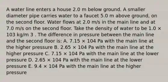 A water line enters a house 2.0 m below ground. A smaller diameter pipe carries water to a faucet 5.0 m above ground, on the second floor. Water flows at 2.0 m/s in the main line and at 7.0 m/s on the second floor. Take the density of water to be 1.0 × 103 kg/m 3 . The difference in pressure between the main line and the second floor is: A. 7.15 × 104 Pa with the main line at the higher pressure B. 2.65 × 104 Pa with the main line at the higher pressure C. 7.15 × 104 Pa with the main line at the lower pressure D. 2.65 × 104 Pa with the main line at the lower pressure E. 9.4 × 104 Pa with the main line at the higher pressure