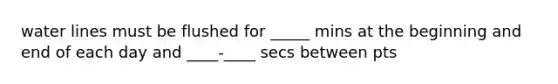 water lines must be flushed for _____ mins at the beginning and end of each day and ____-____ secs between pts