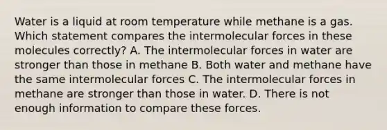 Water is a liquid at room temperature while methane is a gas. Which statement compares the intermolecular forces in these molecules correctly? A. The intermolecular forces in water are stronger than those in methane B. Both water and methane have the same intermolecular forces C. The intermolecular forces in methane are stronger than those in water. D. There is not enough information to compare these forces.