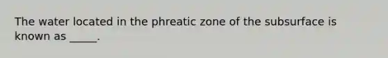 The water located in the phreatic zone of the subsurface is known as _____.