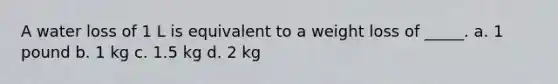 A water loss of 1 L is equivalent to a weight loss of _____. a. 1 pound b. 1 kg c. 1.5 kg d. 2 kg
