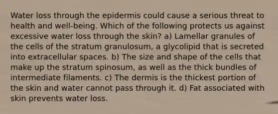 Water loss through <a href='https://www.questionai.com/knowledge/kBFgQMpq6s-the-epidermis' class='anchor-knowledge'>the epidermis</a> could cause a serious threat to health and well-being. Which of the following protects us against excessive water loss through the skin? a) Lamellar granules of the cells of the stratum granulosum, a glycolipid that is secreted into extracellular spaces. b) The size and shape of the cells that make up the stratum spinosum, as well as the thick bundles of intermediate filaments. c) <a href='https://www.questionai.com/knowledge/kEsXbG6AwS-the-dermis' class='anchor-knowledge'>the dermis</a> is the thickest portion of the skin and water cannot pass through it. d) Fat associated with skin prevents water loss.