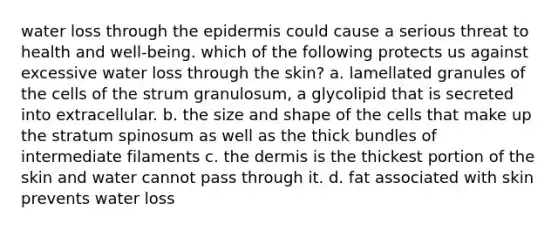 water loss through <a href='https://www.questionai.com/knowledge/kBFgQMpq6s-the-epidermis' class='anchor-knowledge'>the epidermis</a> could cause a serious threat to health and well-being. which of the following protects us against excessive water loss through the skin? a. lamellated granules of the cells of the strum granulosum, a glycolipid that is secreted into extracellular. b. the size and shape of the cells that make up the stratum spinosum as well as the thick bundles of intermediate filaments c. <a href='https://www.questionai.com/knowledge/kEsXbG6AwS-the-dermis' class='anchor-knowledge'>the dermis</a> is the thickest portion of the skin and water cannot pass through it. d. fat associated with skin prevents water loss