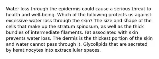 Water loss through <a href='https://www.questionai.com/knowledge/kBFgQMpq6s-the-epidermis' class='anchor-knowledge'>the epidermis</a> could cause a serious threat to health and well-being. Which of the following protects us against excessive water loss through the skin? The size and shape of the cells that make up the stratum spinosum, as well as the thick bundles of intermediate filaments. Fat associated with skin prevents water loss. <a href='https://www.questionai.com/knowledge/kEsXbG6AwS-the-dermis' class='anchor-knowledge'>the dermis</a> is the thickest portion of the skin and water cannot pass through it. Glycolipids that are secreted by keratinocytes into extracellular spaces.