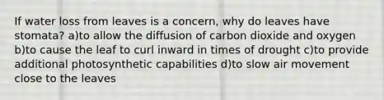 If water loss from leaves is a concern, why do leaves have stomata? a)to allow the diffusion of carbon dioxide and oxygen b)to cause the leaf to curl inward in times of drought c)to provide additional photosynthetic capabilities d)to slow air movement close to the leaves