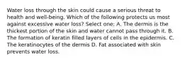 Water loss through the skin could cause a serious threat to health and well-being. Which of the following protects us most against excessive water loss? Select one: A. The dermis is the thickest portion of the skin and water cannot pass through it. B. The formation of keratin filled layers of cells in the epidermis. C. The keratinocytes of the dermis D. Fat associated with skin prevents water loss.