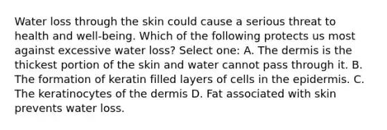 Water loss through the skin could cause a serious threat to health and well-being. Which of the following protects us most against excessive water loss? Select one: A. <a href='https://www.questionai.com/knowledge/kEsXbG6AwS-the-dermis' class='anchor-knowledge'>the dermis</a> is the thickest portion of the skin and water cannot pass through it. B. The formation of keratin filled layers of cells in <a href='https://www.questionai.com/knowledge/kBFgQMpq6s-the-epidermis' class='anchor-knowledge'>the epidermis</a>. C. The keratinocytes of the dermis D. Fat associated with skin prevents water loss.