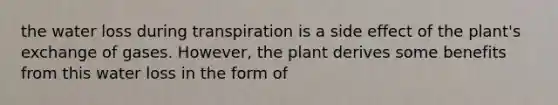 the water loss during transpiration is a side effect of the plant's exchange of gases. However, the plant derives some benefits from this water loss in the form of