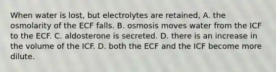 When water is lost, but electrolytes are retained, A. the osmolarity of the ECF falls. B. osmosis moves water from the ICF to the ECF. C. aldosterone is secreted. D. there is an increase in the volume of the ICF. D. both the ECF and the ICF become more dilute.