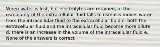 When water is lost, but electrolytes are retained, a. the osmolarity of the extracellular fluid falls b. osmosis moves water from the intracellular fluid to the extracellular fluid c. both the extracellular fluid and the intracellular fluid become more dilute d. there is an increase in the volume of the intracellular fluid e. None of the answers is correct