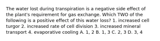 The water lost during transpiration is a negative side effect of the plant's requirement for gas exchange. Which TWO of the following is a positive effect of this water loss? 1. increased cell turgor 2. increased rate of cell division 3. increased mineral transport 4. evaporative cooling A. 1, 2 B. 1, 3 C. 2, 3 D. 3, 4