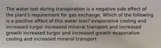 The water lost during transpiration is a negative side effect of the plant's requirement for gas exchange. Which of the following is a positive effect of this water loss? evaporative cooling and increased turgor increased mineral transport and increased growth increased turgor and increased growth evaporative cooling and increased mineral transport