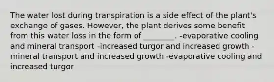 The water lost during transpiration is a side effect of the plant's exchange of gases. However, the plant derives some benefit from this water loss in the form of ________. -evaporative cooling and mineral transport -increased turgor and increased growth -mineral transport and increased growth -evaporative cooling and increased turgor