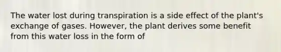 The water lost during transpiration is a side effect of the plant's exchange of gases. However, the plant derives some benefit from this water loss in the form of