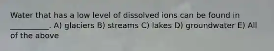 Water that has a low level of dissolved ions can be found in __________. A) glaciers B) streams C) lakes D) groundwater E) All of the above