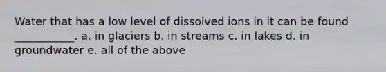 Water that has a low level of dissolved ions in it can be found ___________. a. in glaciers b. in streams c. in lakes d. in groundwater e. all of the above
