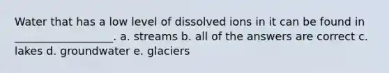 Water that has a low level of dissolved ions in it can be found in __________________. a. streams b. all of the answers are correct c. lakes d. groundwater e. glaciers